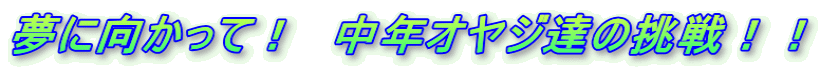 夢に向かって! 中年オヤジ達の挑戦!!