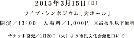 2015年3月15日［日］ ライブ・シンポジウム［大ホール］ 開演／13：00　入場料／1,000円 ※高校生以下無料