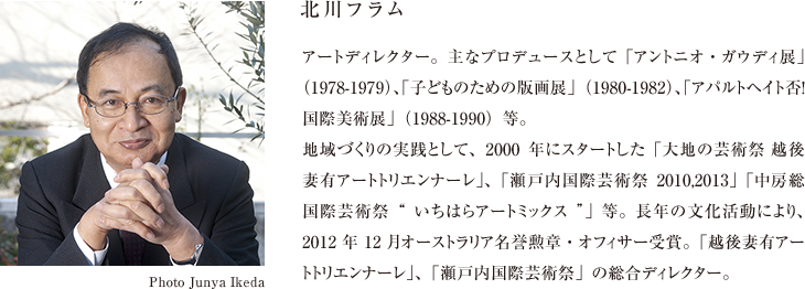 北川フラム アートディレクター。主なプロデュースとして「アントニオ・ガウディ展」（1978-1979）、「子どものための版画展」（1980-1982）、「アパルトヘイト否！国際美術展」（1988-1990）等。地域づくりの実践として、2000年にスタートした「大地の芸術祭 越後妻有アートトリエンナーレ」、「瀬戸内国際芸術祭2010,2013」「中房総国際芸術祭“いちはらアートミックス”」等。長年の文化活動により、2012年12月オーストラリア名誉勲章・オフィサー受賞。「越後妻有アートトリエンナーレ」、「瀬戸内国際芸術祭」の総合ディレクター。