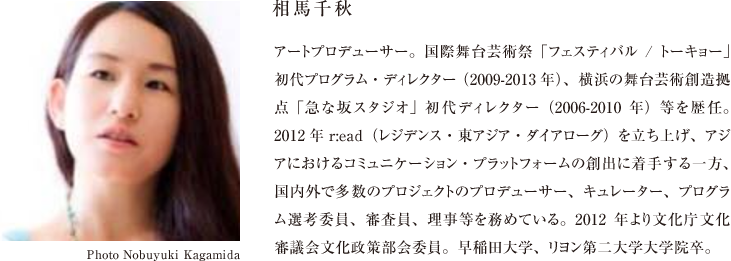 相馬千秋 アートプロデューサー。国際舞台芸術祭「フェスティバル/トーキョー」初代プログラム・ディレクター （2009-2013年）、横浜の舞台芸術創造拠点「急な坂スタジオ」初代ディレクター（2006-2010年）等を歴任。2012年r:ead（レジデンス・東アジア・ダイアローグ）を立ち上げ、アジアにおけるコミュニケーション・プラットフォームの創出に着手する一方、国内外で多数のプロジェクトのプロデューサー、キュレーター、プログラム選考委員、審査員、理事等を務めている。2012年より文化庁文化審議会文化政策部会委員。早稲田大学、リヨン第二大学大学院卒。