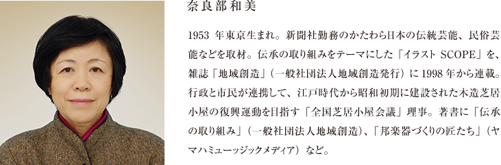 奈良部和美 1953年東京生まれ。新聞社勤務のかたわら日本の伝統芸能、民俗芸能などを取材。伝承の取り組みをテーマにした「イラストSCOPE」を、雑誌「地域創造」（一般社団法人地域創造発行）に1998年から連載。行政と市民が連携して、江戸時代から昭和初期に建設された木造芝居小屋の復興運動を目指す「全国芝居小屋会議」理事。著書に「伝承の取り組み」（一般社団法人地域創造）、「邦楽器づくりの匠たち」（ヤマハミューッジックメディア）など。