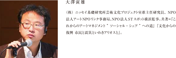 大澤寅雄 （株）ニッセイ基礎研究所芸術文化プロジェクト室准主任研究員、NPO法人アートNPOリンク事務局、NPO法人STスポット横浜監事。共著＝『これからのアートマネジメント”ソーシャル・シェア”への道』『文化からの復興 市民と震災といわきアリオスと』。