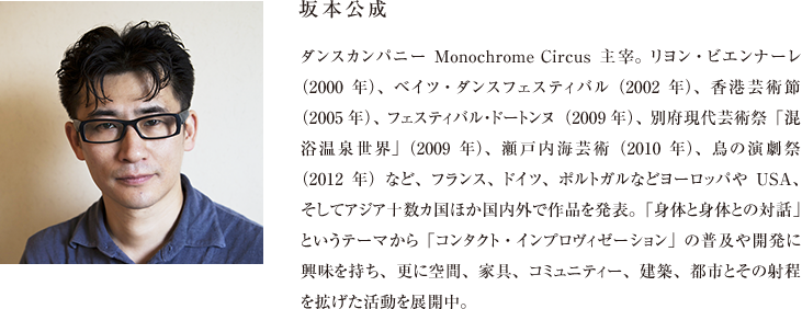 坂本公成 ダンスカンパニーMonochrome Circus主宰。リヨン・ビエンナーレ（2000年）、ベイツ・ダンスフェスティバル（2002年）、香港芸術節（2005年）、フェスティバル・ドートンヌ（2009年）、別府現代芸術祭「混浴温泉世界」（2009年）、瀬戸内海芸術（2010年）、鳥の演劇祭（2012年）など、フランス、ドイツ、ポルトガルなどヨーロッパやUSA、そしてアジア十数カ国ほか国内外で作品を発表。「身体と身体との対話」というテーマから「コンタクト・インプロヴィゼーション」の普及や開発に興味を持ち、更に空間、家具、コミュニティー、建築、都市とその射程を拡げた活動を展開中。