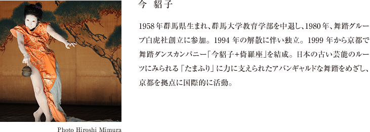 今 貂子 1958年群馬県生まれ、群馬大学教育学部を中退し、1980年、舞踏グループ白虎社創立に参加。1994年の解散に伴い独立。1999年から京都で舞踏ダンスカンパニー「今貂子＋倚羅座」を結成。日本の古い芸能のルーツにみられる「たまふり」に力に支えられたアバンギャルドな舞踏をめざし、京都を拠点に国際的に活動。