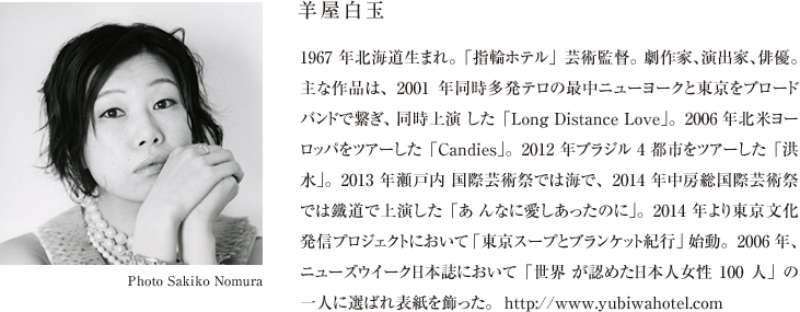 羊屋白玉 1967 年北海道生まれ。「指輪ホテル」芸術監督。 劇作家、演出家、俳優。主な作品は、2001年同時多発テロの最中ニューヨークと東京をブロードバンドで繋ぎ、同時上演 した「Long Distance Love」。2006年北米ヨーロッパをツアーした「Candies」。2012 年ブラジル 4 都市をツアーした「洪水」。2013 年瀬戸内 国際芸術祭では海で、2014 年中房総国際芸術祭では鐵道で上演した「あ んなに愛しあったのに」。2014 年より東京文化発信プロジェクトにおいて「東京スープとブランケット紀行」始動。2006年、ニューズウイーク日本誌において「世界 が認めた日本人女性100人」の一人に選ばれ表紙を飾った。  http://www.yubiwahotel.com