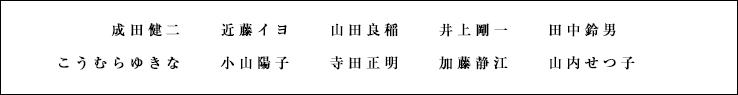 成田健二 近藤イヨ 山田良稲 井上剛一 田中鈴男 こうむらゆきな 小山陽子 寺田正明 加藤静江 山内せつ子