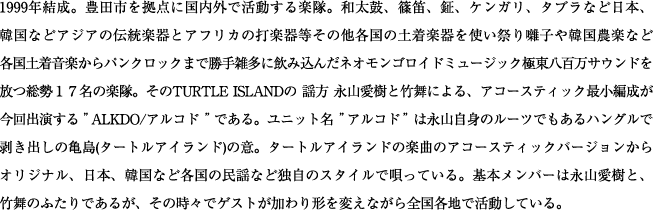 1999年結成。豊田市を拠点に国内外で活動する楽隊。和太鼓、篠笛、鉦、ケンガリ、タブラなど日本、韓国などアジアの伝統楽器とアフリカの打楽器等その他各国の土着楽器を使い祭り囃子や韓国農楽など各国土着音楽からパンクロックまで勝手雑多に飲み込んだネオモンゴロイドミュージック極東八百万サウンドを放つ総勢１７名の楽隊。そのTURTLE ISLANDの 謡方 永山愛樹と竹舞による、アコースティック最小編成が今回出演する”ALKDO/アルコド”である。ユニット名”アルコド”は永山自身のルーツでもあるハングルで剥き出しの亀島(タートルアイランド)の意。タートルアイランドの楽曲のアコースティックバージョンからオリジナル、日本、韓国など各国の民謡など独自のスタイルで唄っている。基本メンバーは永山愛樹と、竹舞のふたりであるが、その時々でゲストが加わり形を変えながら全国各地で活動している。